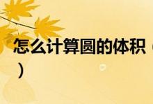 怎么計(jì)算圓的體積（怎么計(jì)算圓的體積和面積）