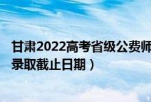 甘肅2022高考省級公費師范生本科一批征集志愿錄取時間（錄取截止日期）