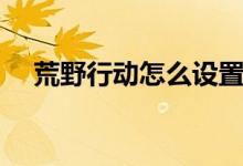 荒野行動怎么設(shè)置（荒野行動怎么設(shè)置）