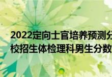 2022定向士官培養(yǎng)預(yù)測分數(shù)線（2022河南定向培養(yǎng)軍士院校招生體檢理科男生分數(shù)線）