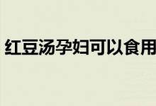 紅豆湯孕婦可以食用嗎（紅豆湯孕婦能喝嗎）