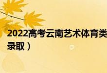 2022高考云南藝術(shù)體育類(lèi)專(zhuān)科批錄取是什么時(shí)候（幾月幾號(hào)錄取）