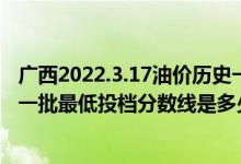 廣西2022.3.17油價歷史一覽表（廣西2022本科提前批藝本一批最低投檔分數(shù)線是多少）