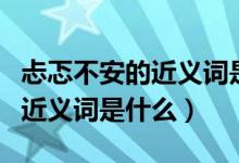 忐忑不安的近義詞是什么三年級（忐忑不安的近義詞是什么）
