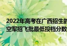 2022年高考在廣西招生的軍校介紹（廣西2022本科提前批空軍招飛批最低投檔分數(shù)線是多少）