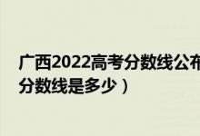 廣西2022高考分數(shù)線公布（廣西2022本科提前批最低投檔分數(shù)線是多少）