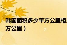 韓國面積多少平方公里相當(dāng)于中國哪個(gè)?。n國面積多少平方公里）