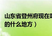 山東省登州府現(xiàn)在叫什么地方（登州府是現(xiàn)在的什么地方）