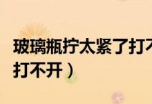 玻璃瓶擰太緊了打不開(kāi)怎么辦（玻璃瓶子太緊打不開(kāi)）