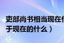 吏部尚書(shū)相當(dāng)現(xiàn)在什么官名字（吏部尚書(shū)相當(dāng)于現(xiàn)在的什么）