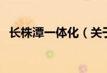 長株潭一體化（關(guān)于長株潭一體化的介紹）