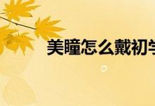 美瞳怎么戴初學(xué)者（美瞳怎么戴）