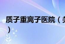 質(zhì)子重離子醫(yī)院（關(guān)于質(zhì)子重離子醫(yī)院的介紹）