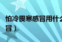 怕冷畏寒感冒用什么藥（畏寒、怕冷是什么感冒）