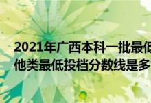 2021年廣西本科一批最低投檔線(廣西2022本科提前批其他類最低投檔分?jǐn)?shù)線是多少)