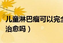 兒童淋巴瘤可以完全治愈嗎（兒童淋巴瘤可以治愈嗎）