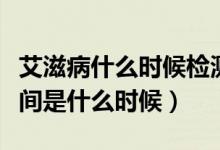 艾滋病什么時候檢測最準確（艾滋檢測最佳時間是什么時候）