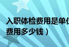 入職體檢費用是單位還是個人承擔(dān)（入職體檢費用多少錢）