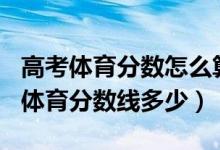 高考體育分?jǐn)?shù)怎么算2022（預(yù)測2022年高考體育分?jǐn)?shù)線多少）