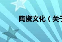 陶瓷文化（關(guān)于陶瓷文化的介紹）
