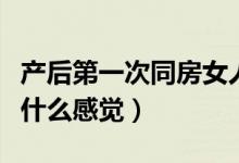 產(chǎn)后第一次同房女人的體驗(yàn)（產(chǎn)后第一次同房什么感覺）