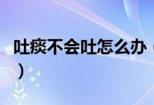 吐痰不會(huì)吐怎么辦（不會(huì)吐痰的人應(yīng)該怎么辦）