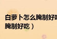 白蘿卜怎么腌制好吃放的時間長（白蘿卜怎么腌制好吃）