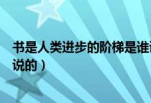 書是人類進步的階梯是誰說的呀（書是人類進步的階梯是誰說的）