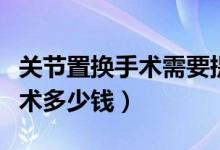 關(guān)節(jié)置換手術(shù)需要提前準(zhǔn)備什么（關(guān)節(jié)置換手術(shù)多少錢）