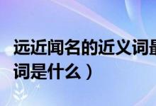 遠近聞名的近義詞最佳答案（遠近聞名的近義詞是什么）