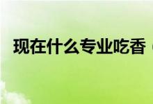 現(xiàn)在什么專(zhuān)業(yè)吃香（現(xiàn)在什么專(zhuān)業(yè)最熱門(mén)）