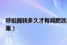 呼啦圈轉(zhuǎn)多久才有減肥效果知乎（呼啦圈轉(zhuǎn)多久才有減肥效果）