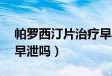 帕羅西汀片治療早泄80例（帕羅西汀片治療早泄嗎）