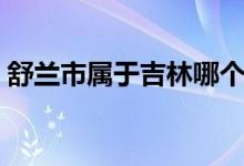 舒蘭市屬于吉林哪個市（舒蘭市屬于哪個市）