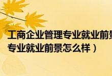 工商企業(yè)管理專業(yè)就業(yè)前景和就業(yè)方向(2021工商企業(yè)管理專業(yè)就業(yè)前景怎么樣)