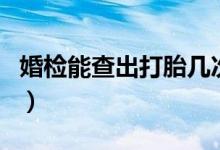 婚檢能查出打胎幾次嗎（婚檢能查出打過胎嗎）