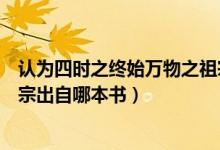 認(rèn)為四時之終始萬物之祖宗是哪本書（四時之終始萬物之祖宗出自哪本書）