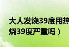 大人發(fā)燒39度用熱毛巾還是涼毛巾（大人發(fā)燒39度嚴重嗎）