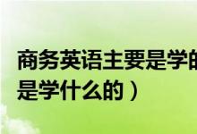 商務(wù)英語(yǔ)主要是學(xué)的什么內(nèi)容（商務(wù)英語(yǔ)主要是學(xué)什么的）