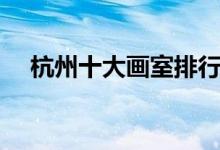 杭州十大畫室排行榜（畫室排名前十位）