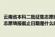 云南省本科二批征集志愿時(shí)間（2022云南高考本科二批征集志愿填報(bào)截止日期是什么時(shí)候）