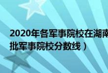 2020年各軍事院校在湖南錄取分?jǐn)?shù)線（2022湖南高考提前批軍事院校分?jǐn)?shù)線）
