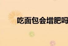 吃面包會增肥嗎（吃面包會發(fā)胖嗎）