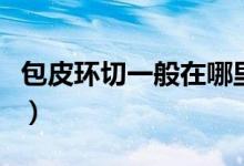包皮環(huán)切一般在哪里做（包皮環(huán)切一般多少錢）