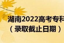 湖南2022高考?？铺崆芭骷驹镐浫r間（錄取截止日期）