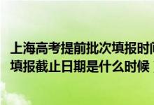 上海高考提前批次填報時間（2022上海高考本科提前批志愿填報截止日期是什么時候）