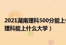 2021湖南理科500分能上什么大學（2022湖南高考300分文理科能上什么大學）