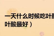 一天什么時候吃葉酸片最好（一天什么時候吃葉酸最好）