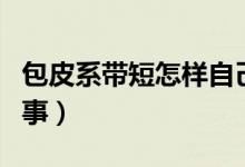 包皮系帶短怎樣自己拉長（包皮系帶短怎么回事）