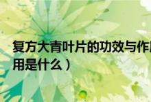 復方大青葉片的功效與作用用量（復方大青葉片的功效與作用是什么）
